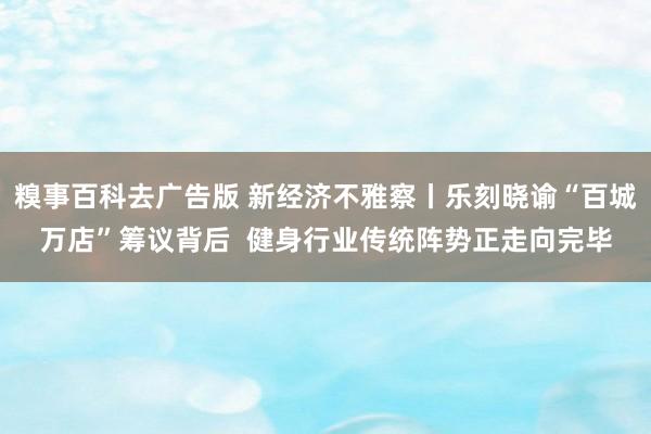 糗事百科去广告版 新经济不雅察丨乐刻晓谕“百城万店”筹议背后  健身行业传统阵势正走向完毕
