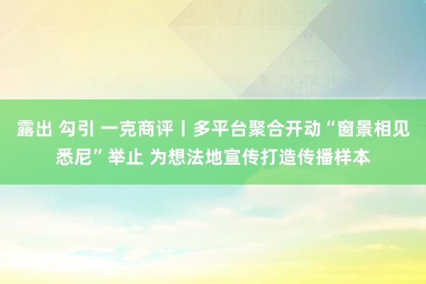 露出 勾引 一克商评丨多平台聚合开动“窗景相见悉尼”举止 为想法地宣传打造传播样本