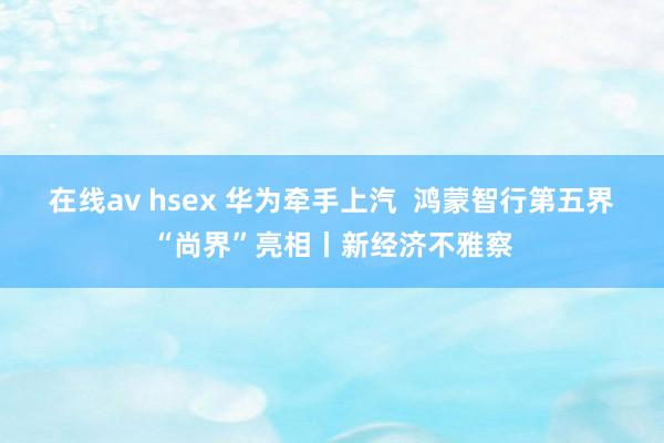 在线av hsex 华为牵手上汽  鸿蒙智行第五界“尚界”亮相丨新经济不雅察