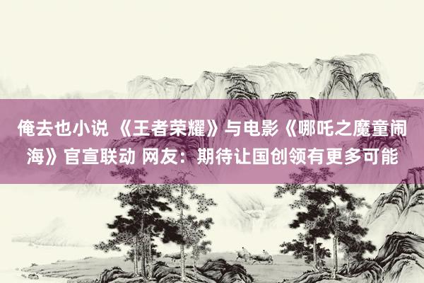 俺去也小说 《王者荣耀》与电影《哪吒之魔童闹海》官宣联动 网友：期待让国创领有更多可能