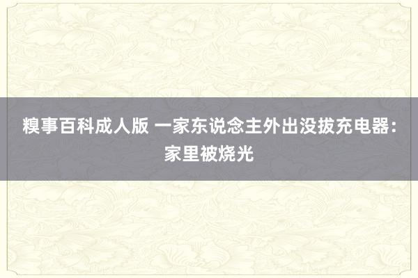 糗事百科成人版 一家东说念主外出没拔充电器：家里被烧光