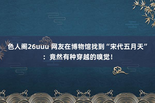 色人阁26uuu 网友在博物馆找到“宋代五月天”：竟然有种穿越的嗅觉！