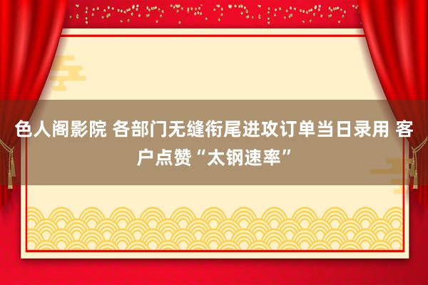 色人阁影院 各部门无缝衔尾进攻订单当日录用 客户点赞“太钢速率”