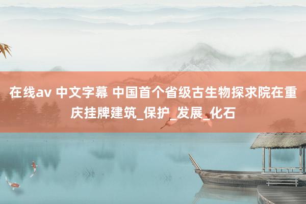 在线av 中文字幕 中国首个省级古生物探求院在重庆挂牌建筑_保护_发展_化石
