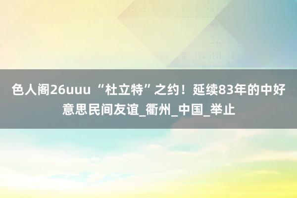 色人阁26uuu “杜立特”之约！延续83年的中好意思民间友谊_衢州_中国_举止