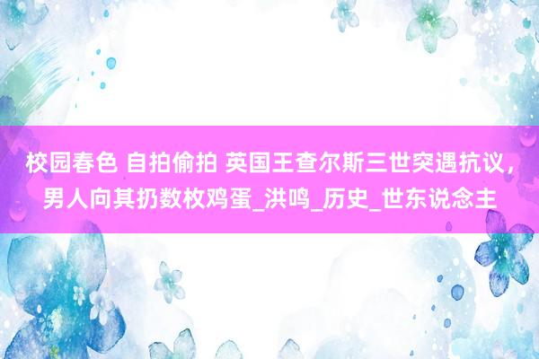 校园春色 自拍偷拍 英国王查尔斯三世突遇抗议，男人向其扔数枚鸡蛋_洪鸣_历史_世东说念主