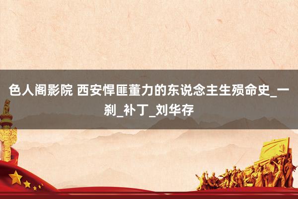 色人阁影院 西安悍匪董力的东说念主生殒命史_一刹_补丁_刘华存