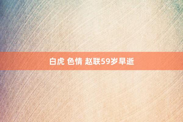 白虎 色情 赵联59岁早逝