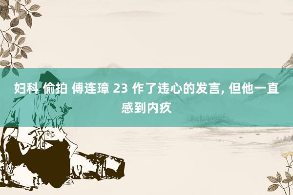 妇科 偷拍 傅连璋 23 作了违心的发言, 但他一直感到内疚