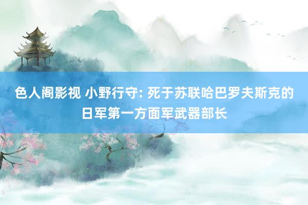 色人阁影视 小野行守: 死于苏联哈巴罗夫斯克的日军第一方面军武器部长