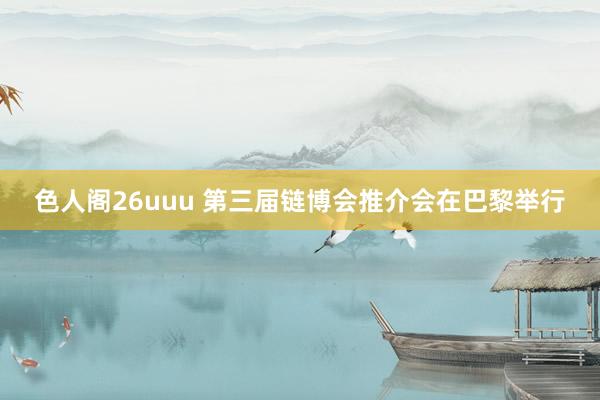 色人阁26uuu 第三届链博会推介会在巴黎举行