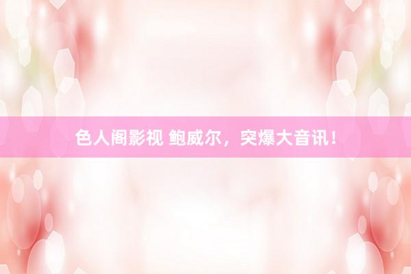 色人阁影视 鲍威尔，突爆大音讯！