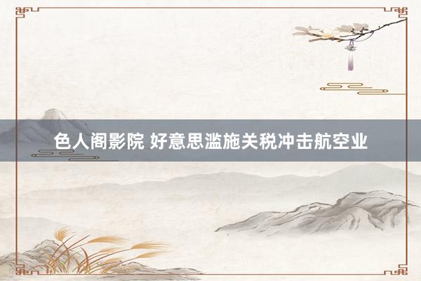 色人阁影院 好意思滥施关税冲击航空业