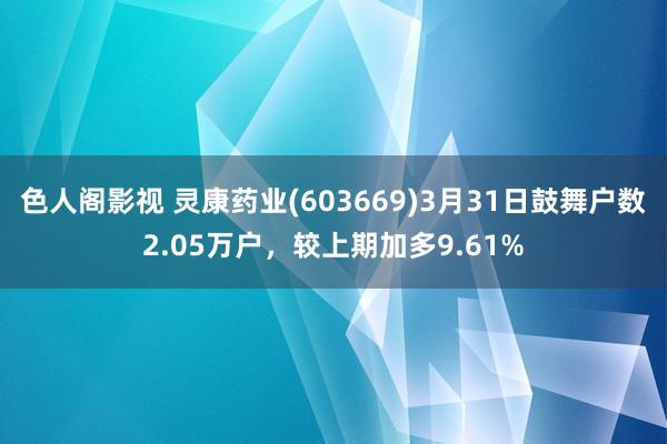 色人阁影视 灵康药业(603669)3月31日鼓舞户数2.05万户，较上期加多9.61%
