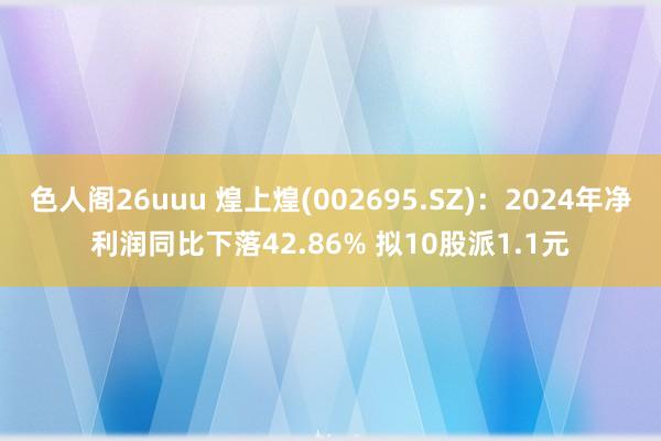 色人阁26uuu 煌上煌(002695.SZ)：2024年净利润同比下落42.86% 拟10股派1.