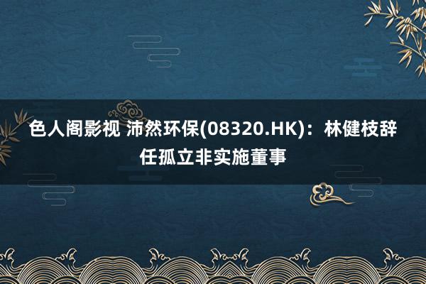 色人阁影视 沛然环保(08320.HK)：林健枝辞任孤立非实施董事