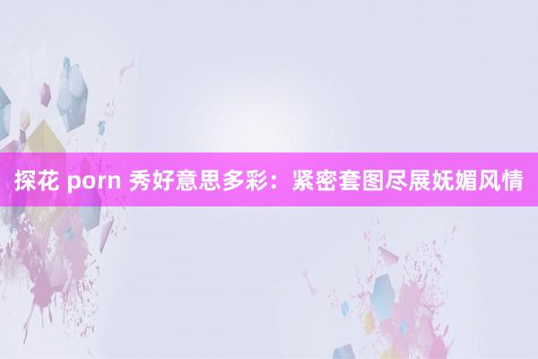 探花 porn 秀好意思多彩：紧密套图尽展妩媚风情