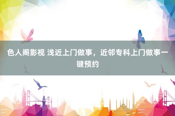 色人阁影视 浅近上门做事，近邻专科上门做事一键预约