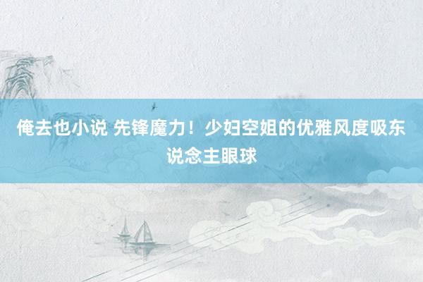 俺去也小说 先锋魔力！少妇空姐的优雅风度吸东说念主眼球