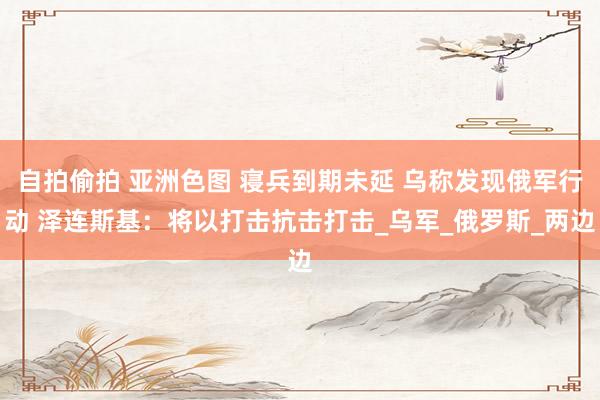 自拍偷拍 亚洲色图 寝兵到期未延 乌称发现俄军行动 泽连斯基：将以打击抗击打击_乌军_俄罗斯_两边