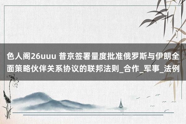 色人阁26uuu 普京签署量度批准俄罗斯与伊朗全面策略伙伴关系协议的联邦法则_合作_军事_法例