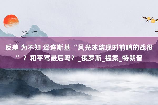 反差 为不知 泽连斯基 “风光冻结现时前哨的战役” ？和平驾最后吗？_俄罗斯_提案_特朗普
