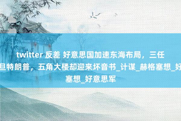 twitter 反差 好意思国加速东海布局，三任总统月旦特朗普，五角大楼却迎来坏音书_计谋_赫格塞想