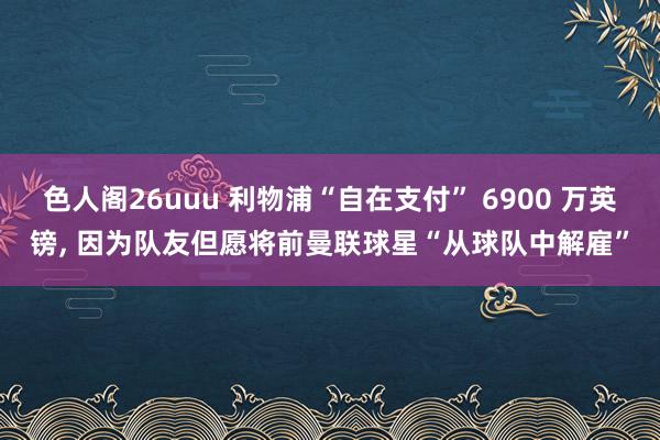 色人阁26uuu 利物浦“自在支付” 6900 万英镑, 因为队友但愿将前曼联球星“从球队中解雇”