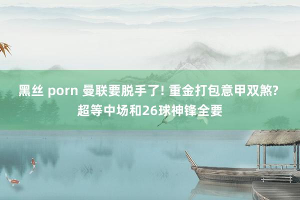 黑丝 porn 曼联要脱手了! 重金打包意甲双煞? 超等中场和26球神锋全要