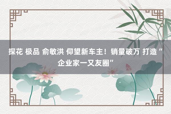 探花 极品 俞敏洪 仰望新车主！销量破万 打造“企业家一又友圈”
