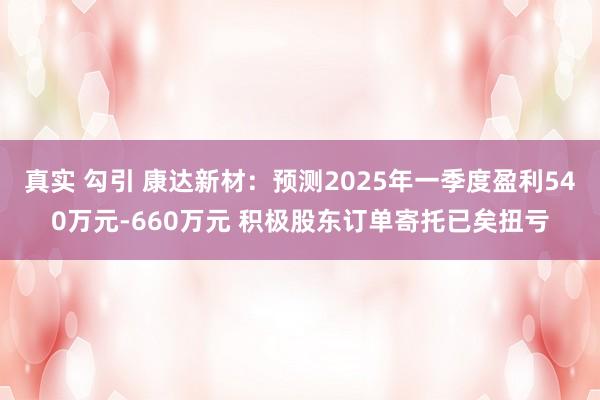 真实 勾引 康达新材：预测2025年一季度盈利540万元-660万元 积极股东订单寄托已矣扭亏
