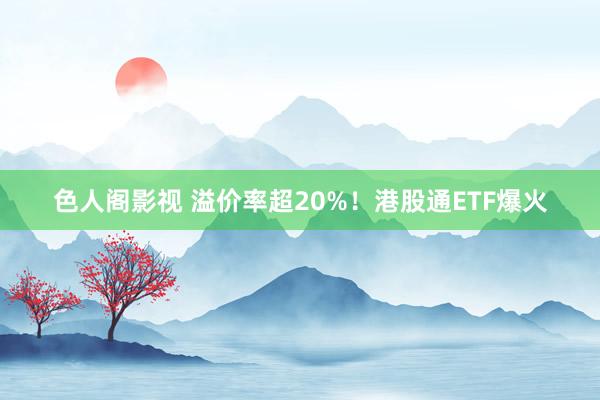 色人阁影视 溢价率超20%！港股通ETF爆火