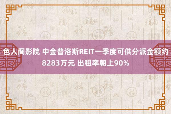 色人阁影院 中金普洛斯REIT一季度可供分派金额约8283万元 出租率朝上90%