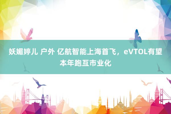 妖媚婷儿 户外 亿航智能上海首飞，eVTOL有望本年跑互市业化