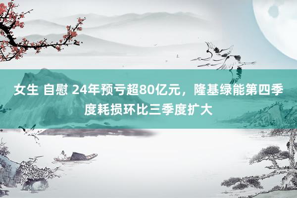女生 自慰 24年预亏超80亿元，隆基绿能第四季度耗损环比三季度扩大
