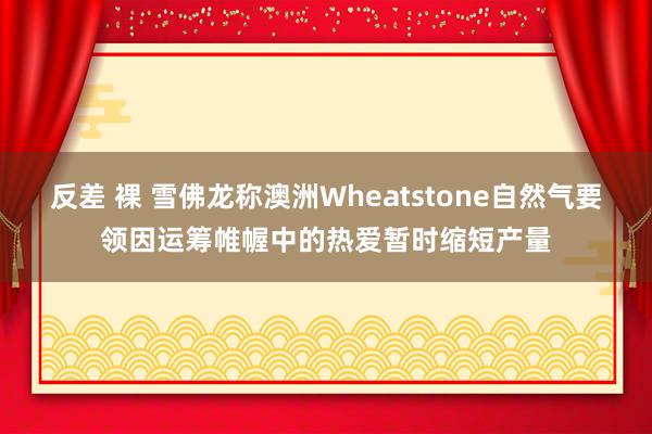 反差 裸 雪佛龙称澳洲Wheatstone自然气要领因运筹帷幄中的热爱暂时缩短产量