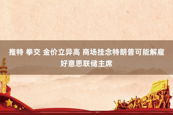 推特 拳交 金价立异高 商场挂念特朗普可能解雇好意思联储主席