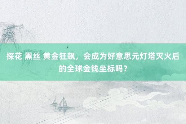 探花 黑丝 黄金狂飙，会成为好意思元灯塔灭火后的全球金钱坐标吗？