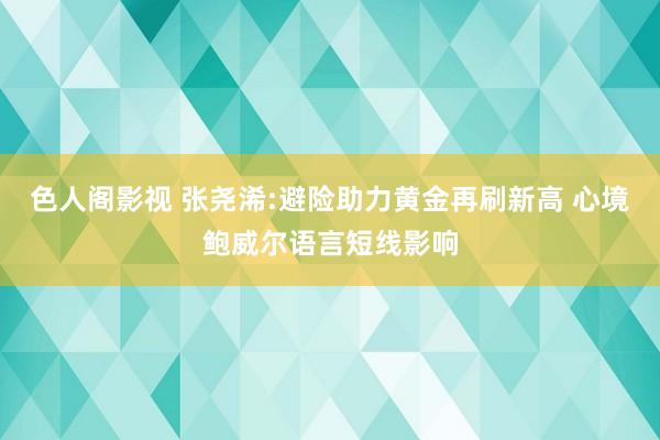 色人阁影视 张尧浠:避险助力黄金再刷新高 心境鲍威尔语言短线影响