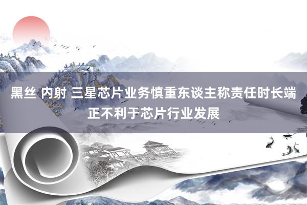 黑丝 内射 三星芯片业务慎重东谈主称责任时长端正不利于芯片行业发展