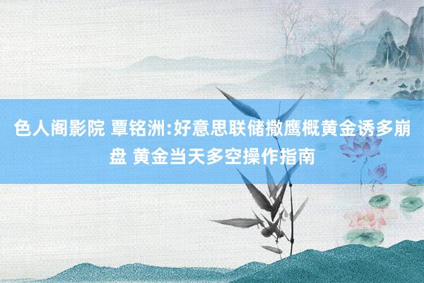 色人阁影院 覃铭洲:好意思联储撒鹰概黄金诱多崩盘 黄金当天多空操作指南