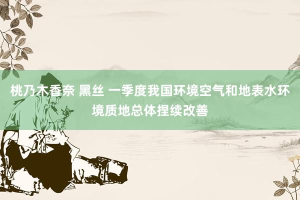 桃乃木香奈 黑丝 一季度我国环境空气和地表水环境质地总体捏续改善