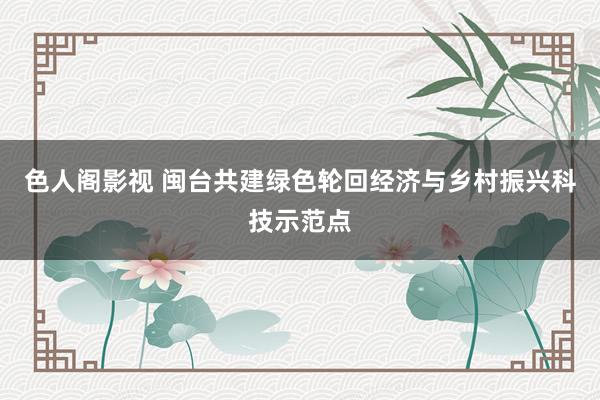 色人阁影视 闽台共建绿色轮回经济与乡村振兴科技示范点