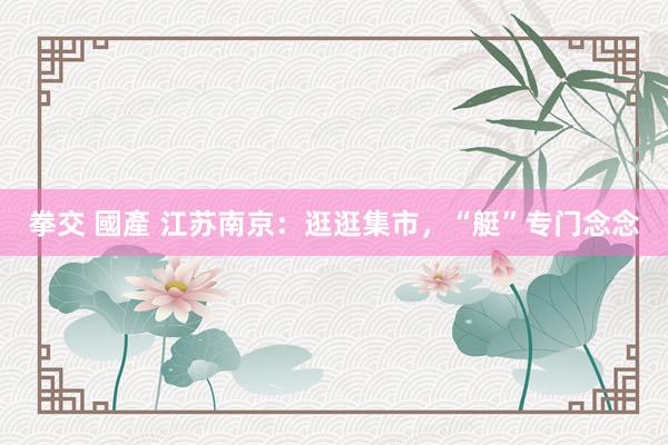 拳交 國產 江苏南京：逛逛集市，“艇”专门念念