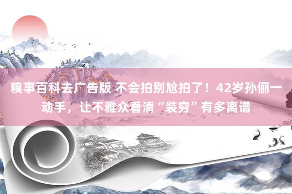 糗事百科去广告版 不会拍别尬拍了！42岁孙俪一动手，让不雅众看清“装穷”有多离谱