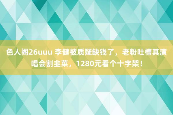 色人阁26uuu 李健被质疑缺钱了，老粉吐槽其演唱会割韭菜，1280元看个十字架！