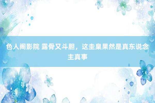 色人阁影院 露骨又斗胆，这圭臬果然是真东说念主真事