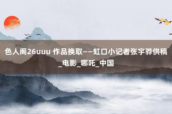 色人阁26uuu 作品换取——虹口小记者张宇骅供稿_电影_哪吒_中国
