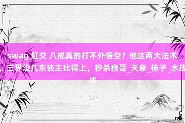 swag 肛交 八戒真的打不外悟空？他这两大法术，三界没几东谈主比得上，秒杀猴哥_天象_柿子_水战