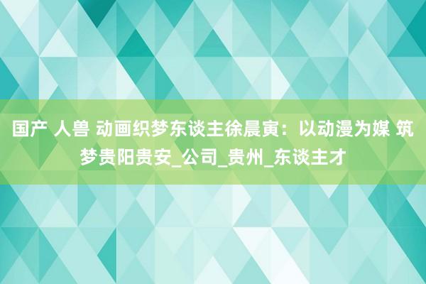 国产 人兽 动画织梦东谈主徐晨寅：以动漫为媒 筑梦贵阳贵安_公司_贵州_东谈主才
